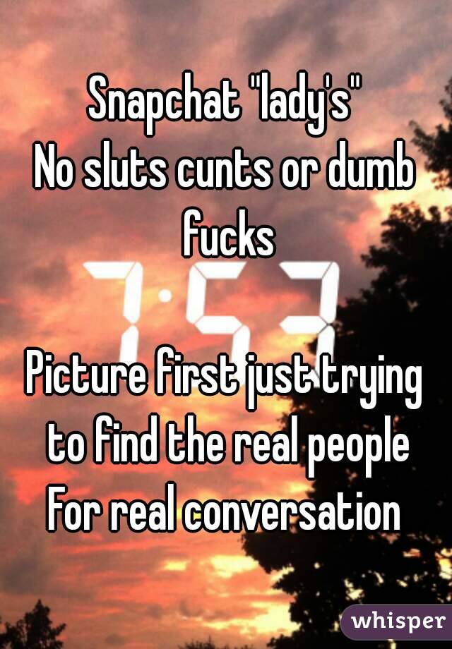 Snapchat "lady's"
No sluts cunts or dumb fucks

Picture first just trying to find the real people
For real conversation