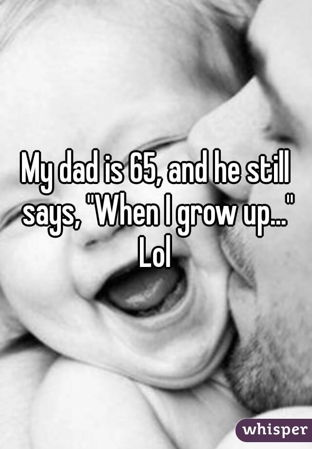 My dad is 65, and he still says, "When I grow up..." Lol 