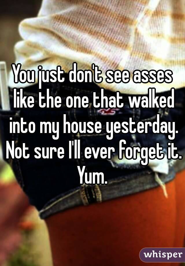 You just don't see asses like the one that walked into my house yesterday. Not sure I'll ever forget it. Yum. 