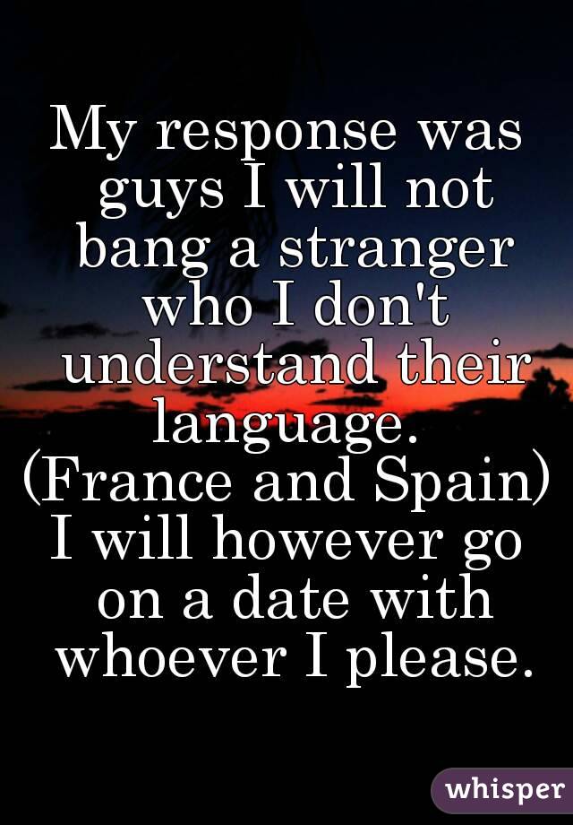 My response was guys I will not bang a stranger who I don't understand their language. 
(France and Spain)
I will however go on a date with whoever I please.