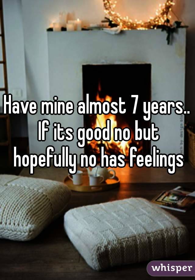 Have mine almost 7 years.. If its good no but hopefully no has feelings