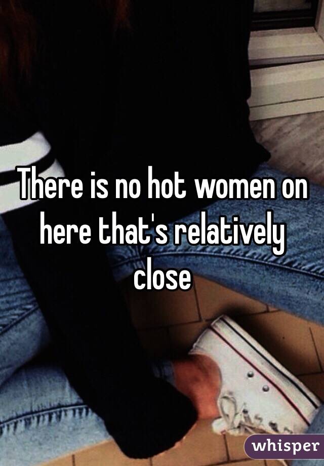 There is no hot women on here that's relatively close