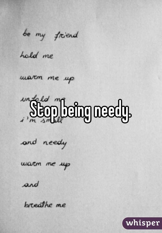 Stop being needy.