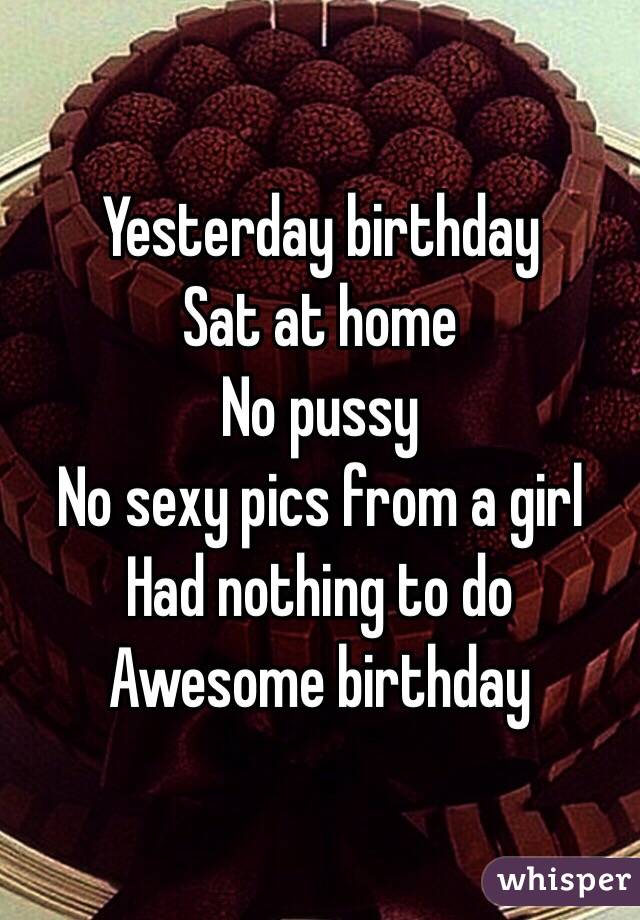 Yesterday birthday
Sat at home 
No pussy
No sexy pics from a girl
Had nothing to do
Awesome birthday