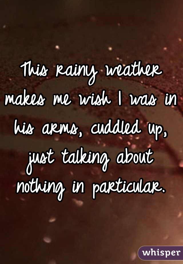 This rainy weather makes me wish I was in his arms, cuddled up, just talking about nothing in particular. 