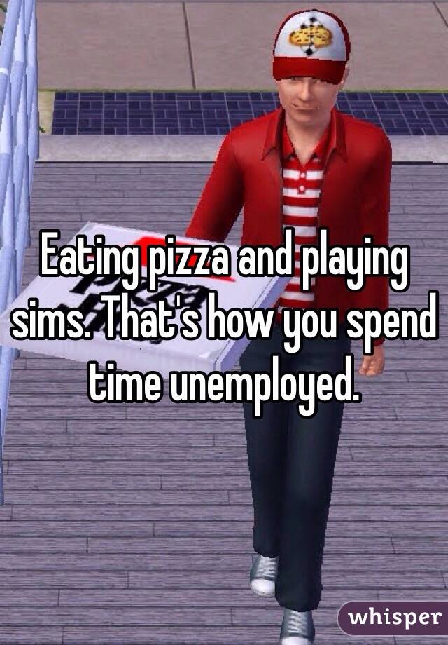 Eating pizza and playing sims. That's how you spend time unemployed. 