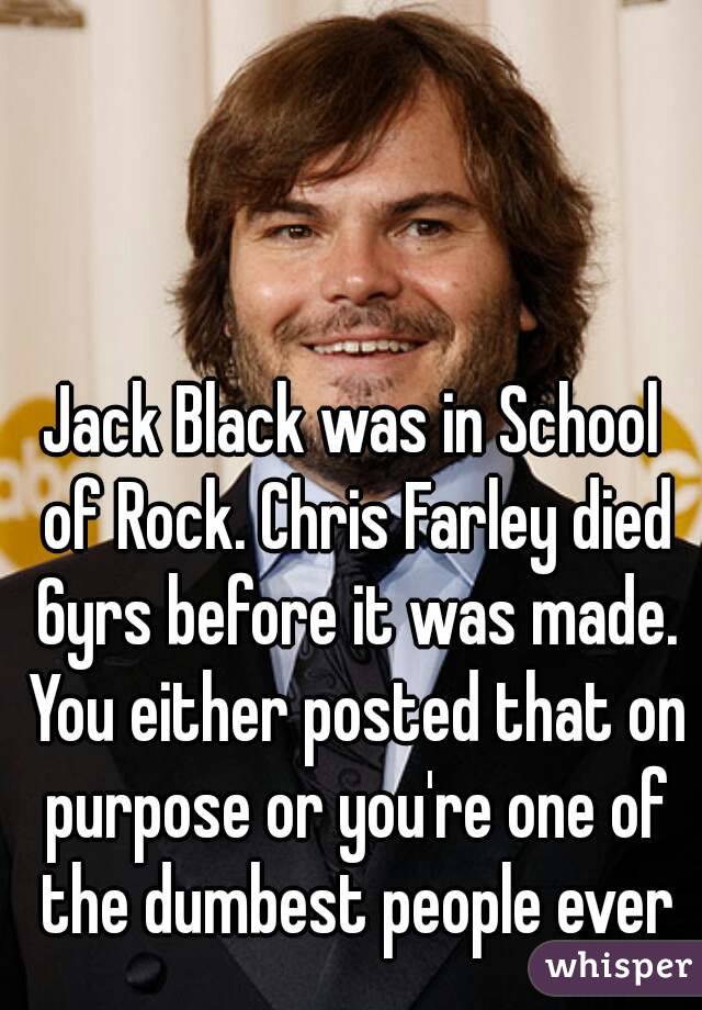 Jack Black was in School of Rock. Chris Farley died 6yrs before it was made. You either posted that on purpose or you're one of the dumbest people ever