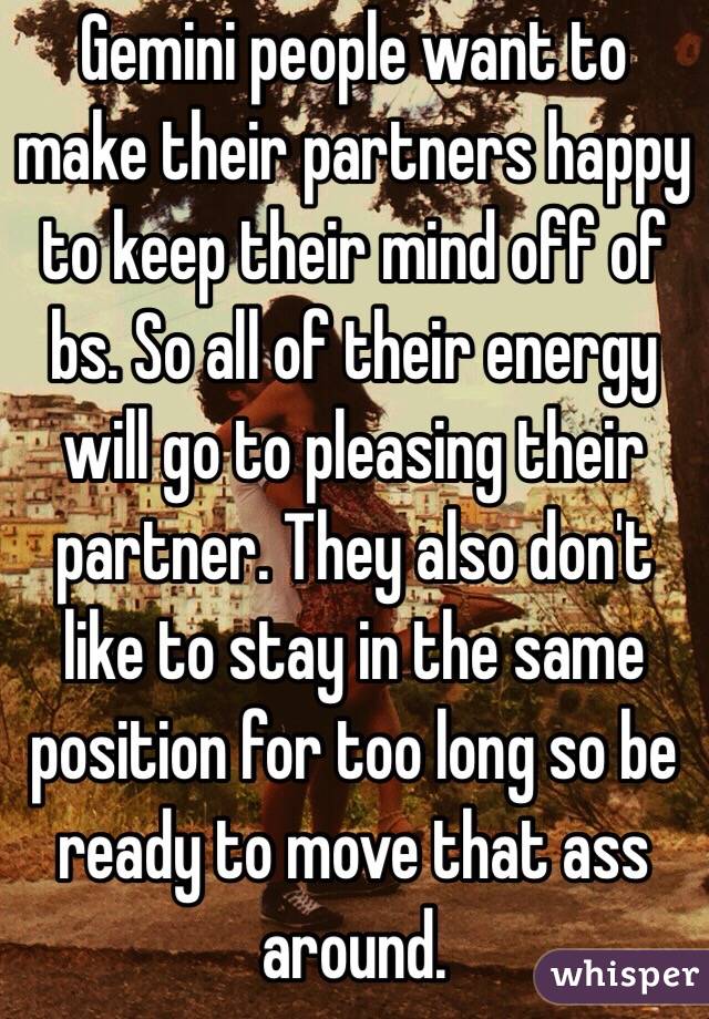 Gemini people want to make their partners happy to keep their mind off of bs. So all of their energy will go to pleasing their partner. They also don't like to stay in the same position for too long so be ready to move that ass around.