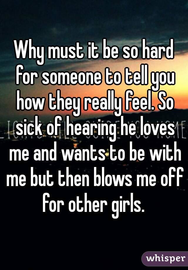 Why must it be so hard for someone to tell you how they really feel. So sick of hearing he loves me and wants to be with me but then blows me off for other girls. 