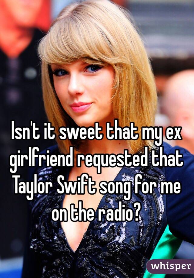 Isn't it sweet that my ex girlfriend requested that Taylor Swift song for me on the radio? 