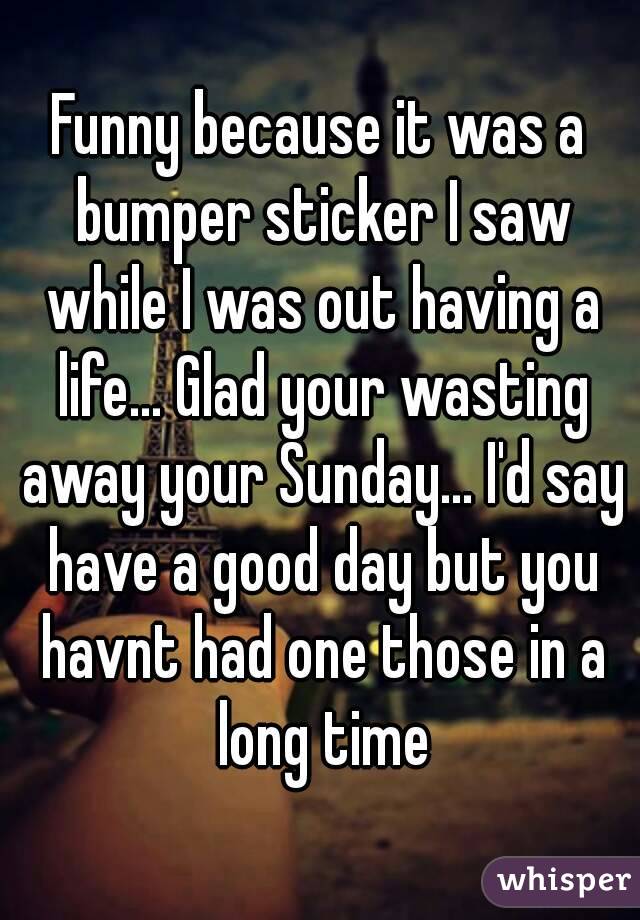 Funny because it was a bumper sticker I saw while I was out having a life... Glad your wasting away your Sunday... I'd say have a good day but you havnt had one those in a long time