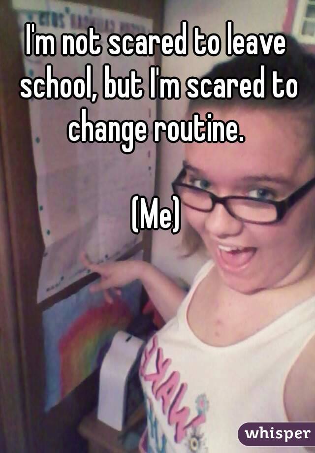 I'm not scared to leave school, but I'm scared to change routine. 

(Me)