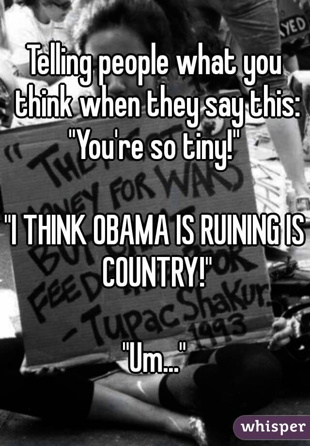 Telling people what you think when they say this:
"You're so tiny!"

"I THINK OBAMA IS RUINING IS COUNTRY!"

"Um..."