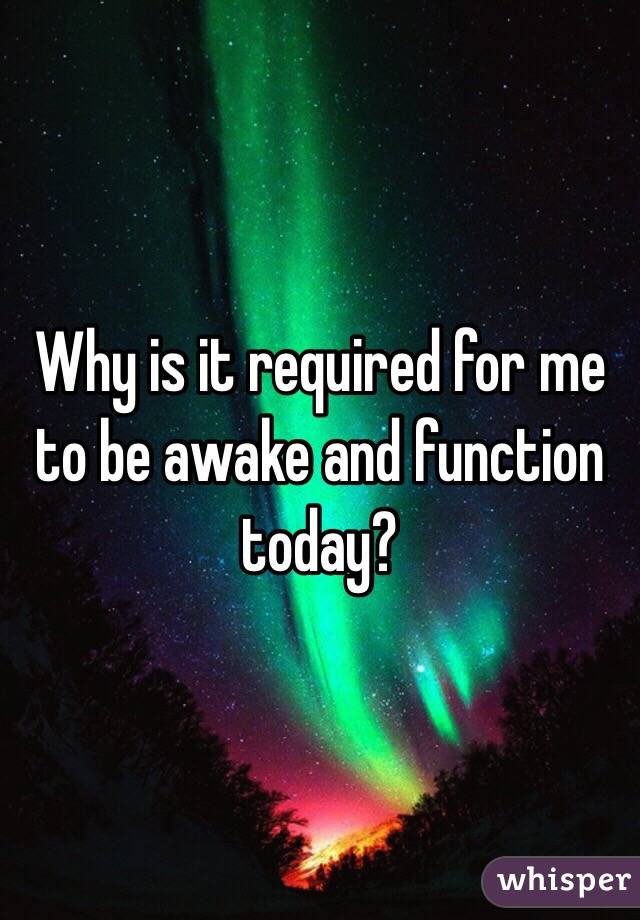 Why is it required for me to be awake and function today?