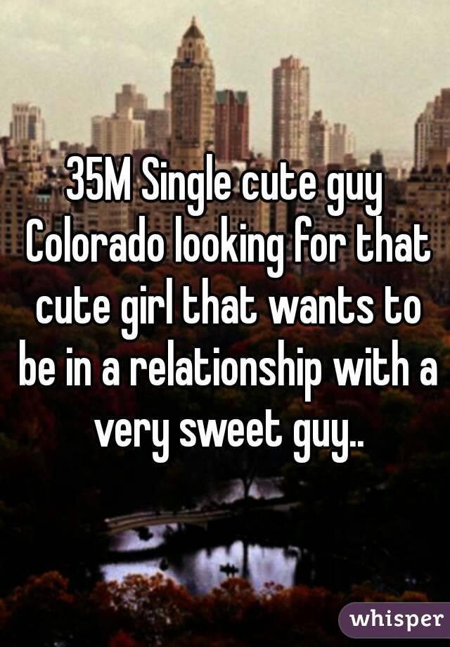 35M Single cute guy Colorado looking for that cute girl that wants to be in a relationship with a very sweet guy..