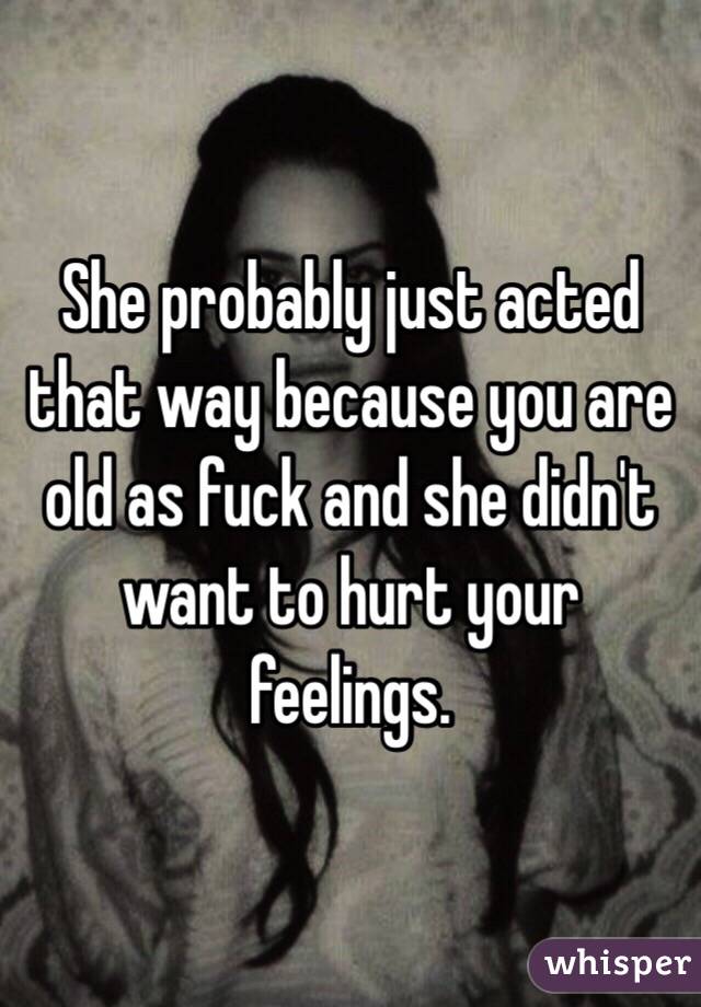 She probably just acted that way because you are old as fuck and she didn't want to hurt your feelings. 