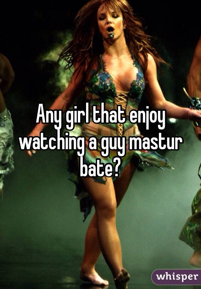 Any girl that enjoy watching a guy mastur bate?