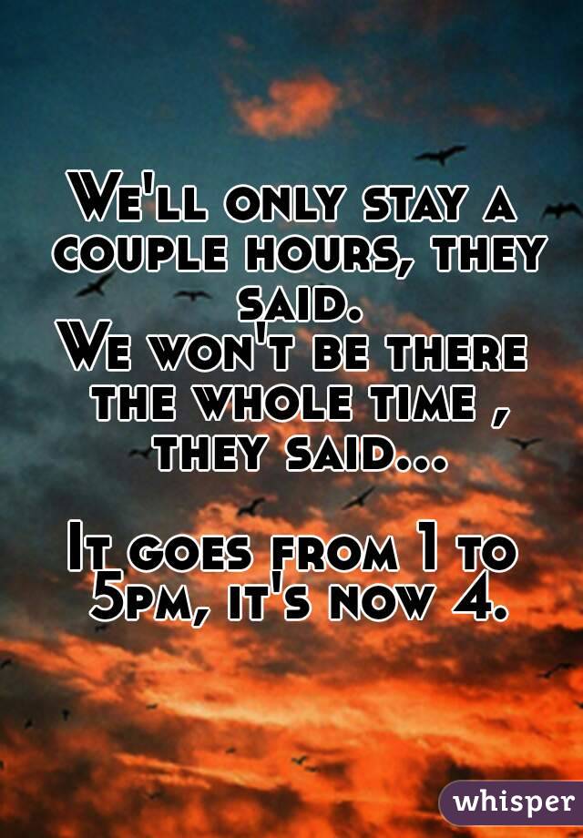 We'll only stay a couple hours, they said.
We won't be there the whole time , they said...

It goes from 1 to 5pm, it's now 4.