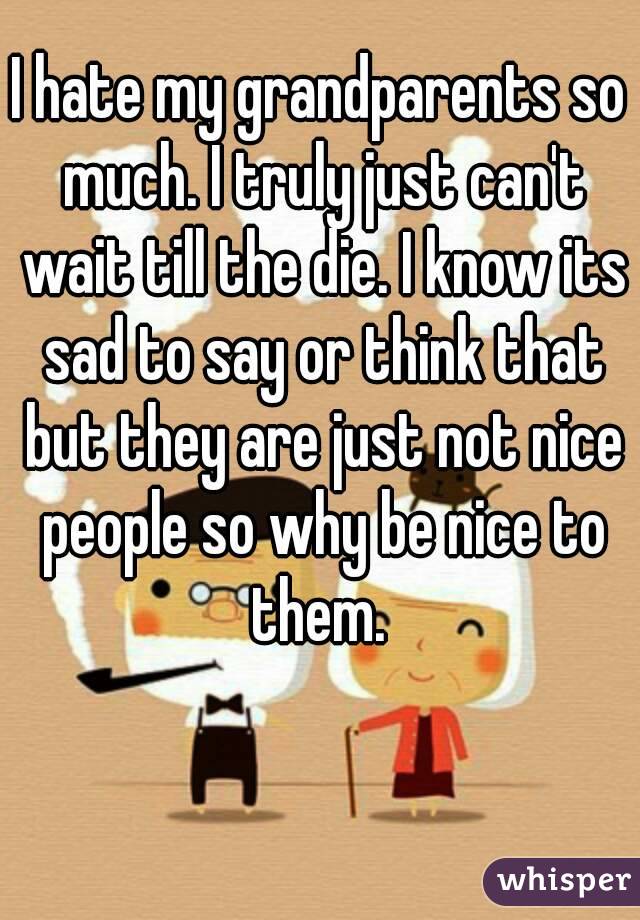 I hate my grandparents so much. I truly just can't wait till the die. I know its sad to say or think that but they are just not nice people so why be nice to them. 