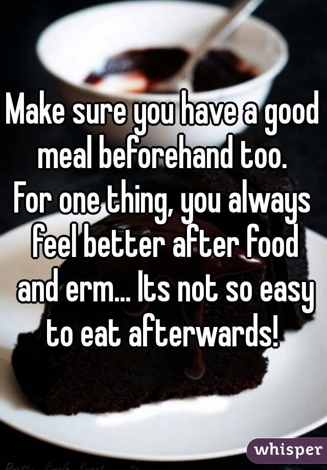 Make sure you have a good meal beforehand too. 
For one thing, you always feel better after food and erm... Its not so easy to eat afterwards! 