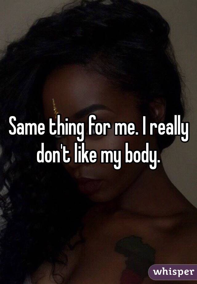 Same thing for me. I really don't like my body.