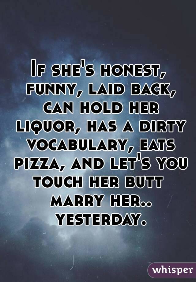  
If she's honest, funny, laid back, can hold her liquor, has a dirty vocabulary, eats pizza, and let's you touch her butt  marry her.. yesterday.