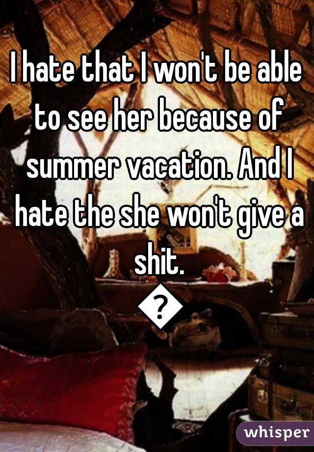 I hate that I won't be able to see her because of summer vacation. And I hate the she won't give a shit. 😯