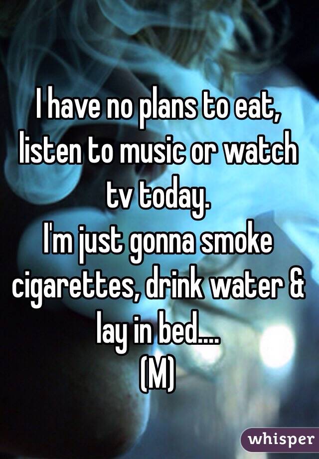 I have no plans to eat, listen to music or watch tv today. 
I'm just gonna smoke cigarettes, drink water & lay in bed....
(M)