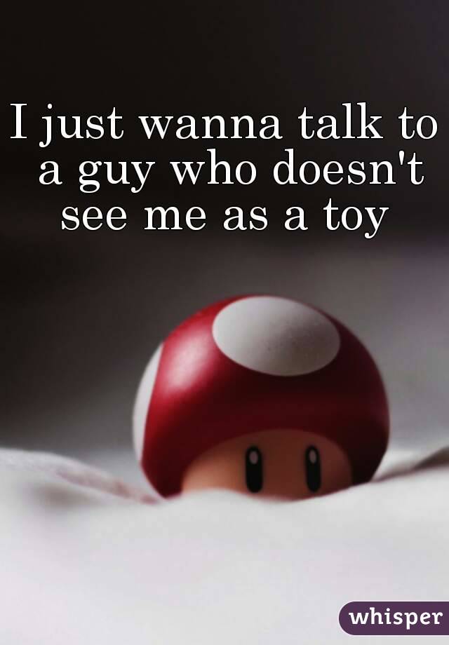 I just wanna talk to a guy who doesn't see me as a toy 