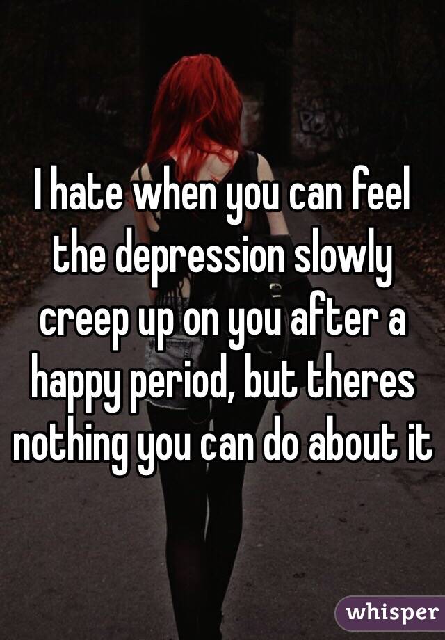 I hate when you can feel the depression slowly creep up on you after a happy period, but theres nothing you can do about it