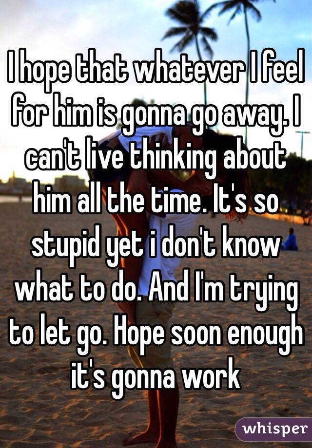 I hope that whatever I feel for him is gonna go away. I can't live thinking about him all the time. It's so stupid yet i don't know what to do. And I'm trying to let go. Hope soon enough it's gonna work 