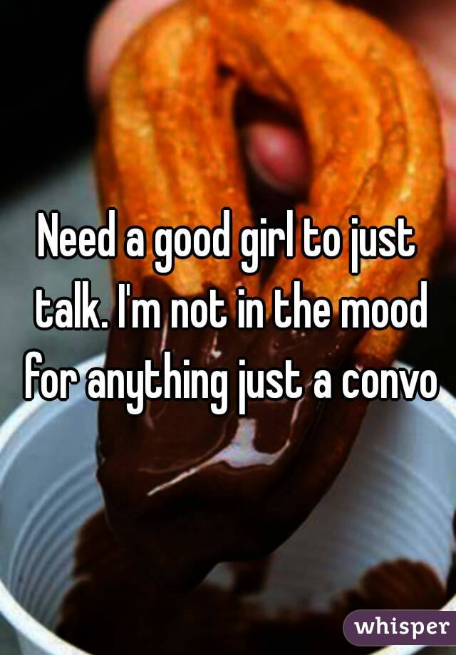 Need a good girl to just talk. I'm not in the mood for anything just a convo