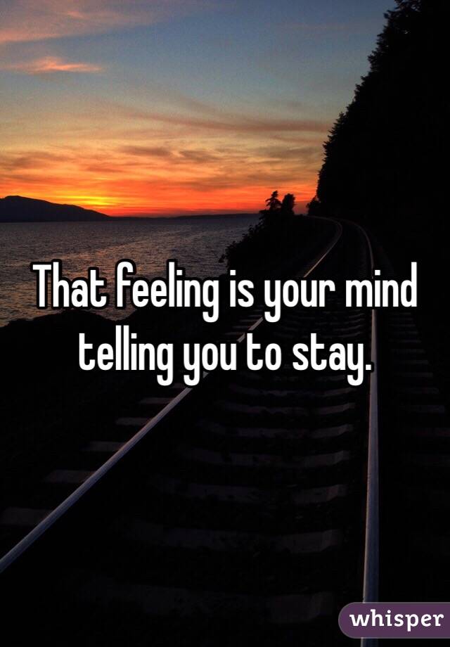 That feeling is your mind telling you to stay. 