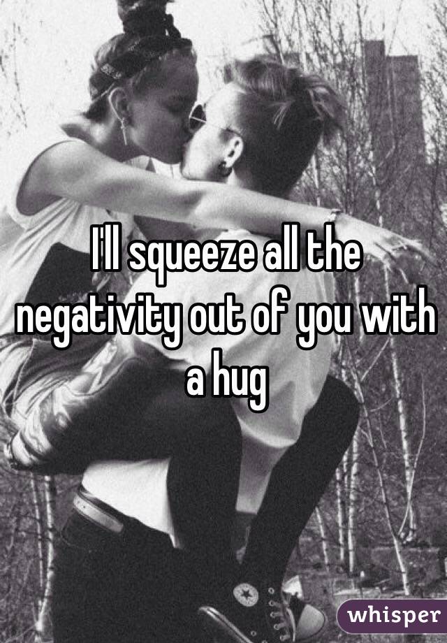 I'll squeeze all the negativity out of you with a hug 