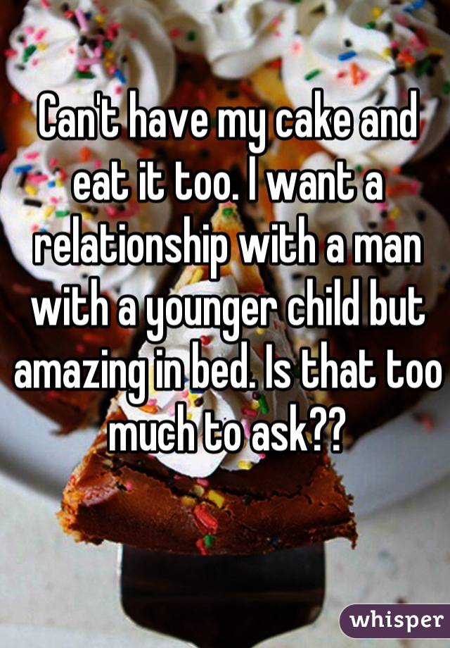 Can't have my cake and eat it too. I want a relationship with a man with a younger child but amazing in bed. Is that too much to ask??