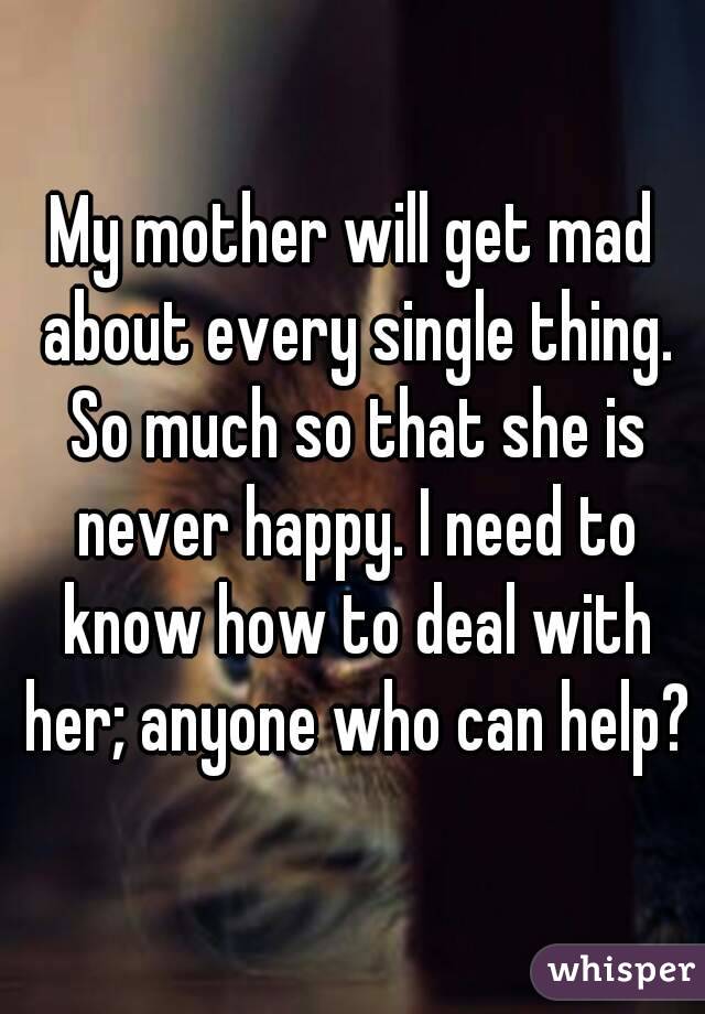 My mother will get mad about every single thing. So much so that she is never happy. I need to know how to deal with her; anyone who can help?