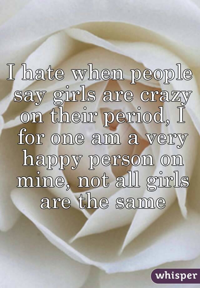 I hate when people say girls are crazy on their period, I for one am a very happy person on mine, not all girls are the same