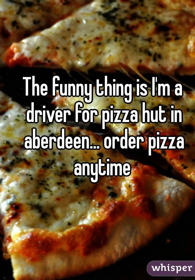The funny thing is I'm a driver for pizza hut in aberdeen... order pizza anytime 