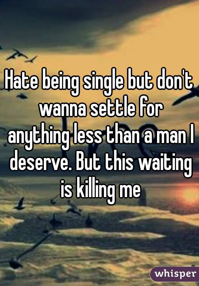 Hate being single but don't wanna settle for anything less than a man I deserve. But this waiting is killing me