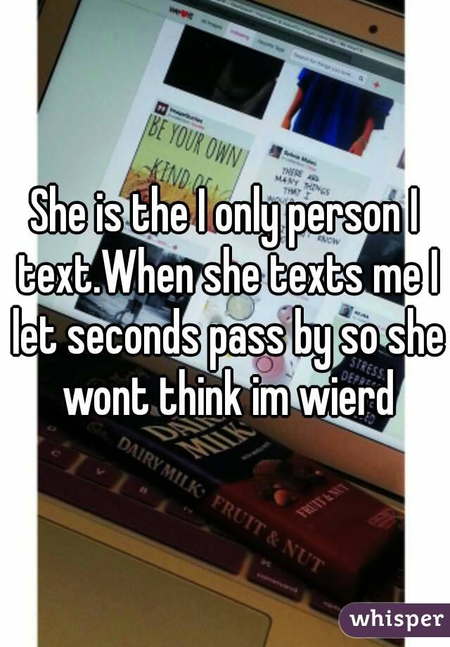 She is the I only person I text.When she texts me I let seconds pass by so she wont think im wierd