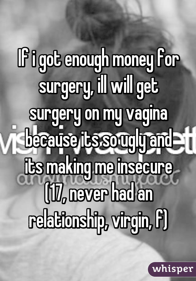 If i got enough money for surgery, ill will get surgery on my vagina because its so ugly and its making me insecure (17, never had an relationship, virgin, f)