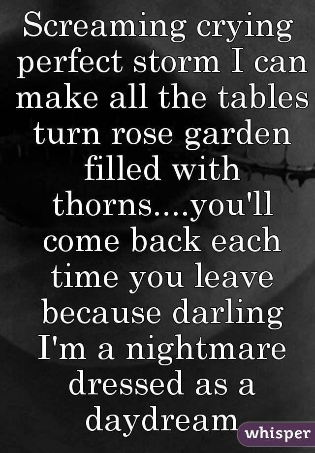 Screaming crying perfect storm I can make all the tables turn rose garden filled with thorns....you'll come back each time you leave because darling I'm a nightmare dressed as a daydream