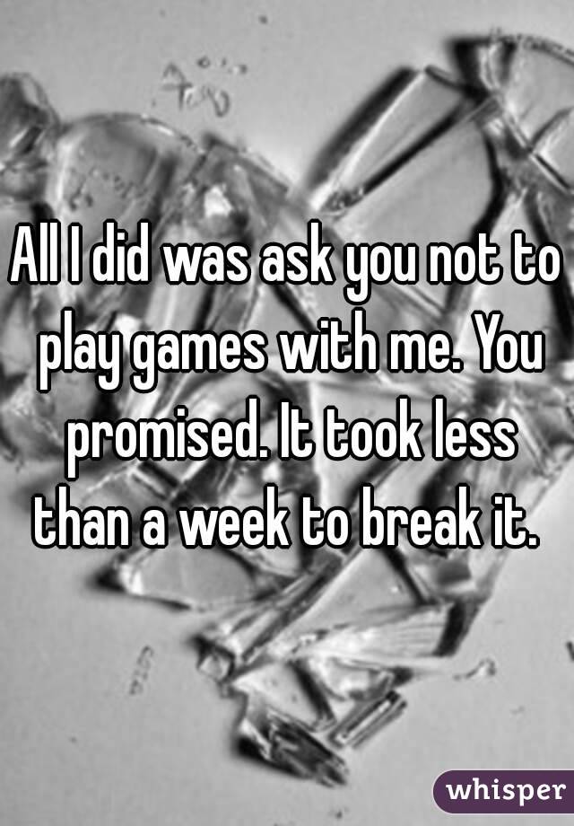 All I did was ask you not to play games with me. You promised. It took less than a week to break it. 