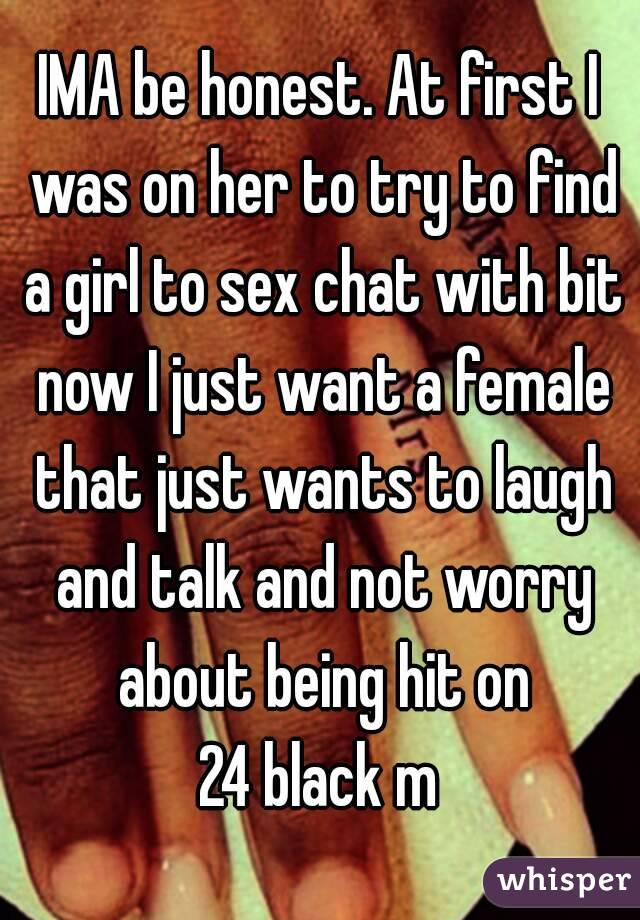 IMA be honest. At first I was on her to try to find a girl to sex chat with bit now I just want a female that just wants to laugh and talk and not worry about being hit on
24 black m