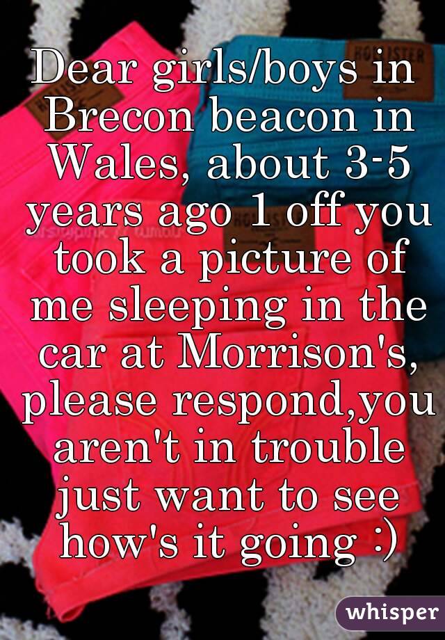 Dear girls/boys in Brecon beacon in Wales, about 3-5 years ago 1 off you took a picture of me sleeping in the car at Morrison's, please respond,you aren't in trouble just want to see how's it going :)