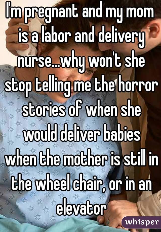 I'm pregnant and my mom is a labor and delivery nurse...why won't she stop telling me the horror stories of when she would deliver babies when the mother is still in the wheel chair, or in an elevator