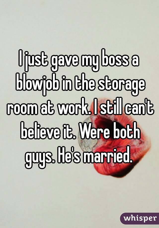 I just gave my boss a blowjob in the storage room at work. I still can't believe it. Were both guys. He's married. 