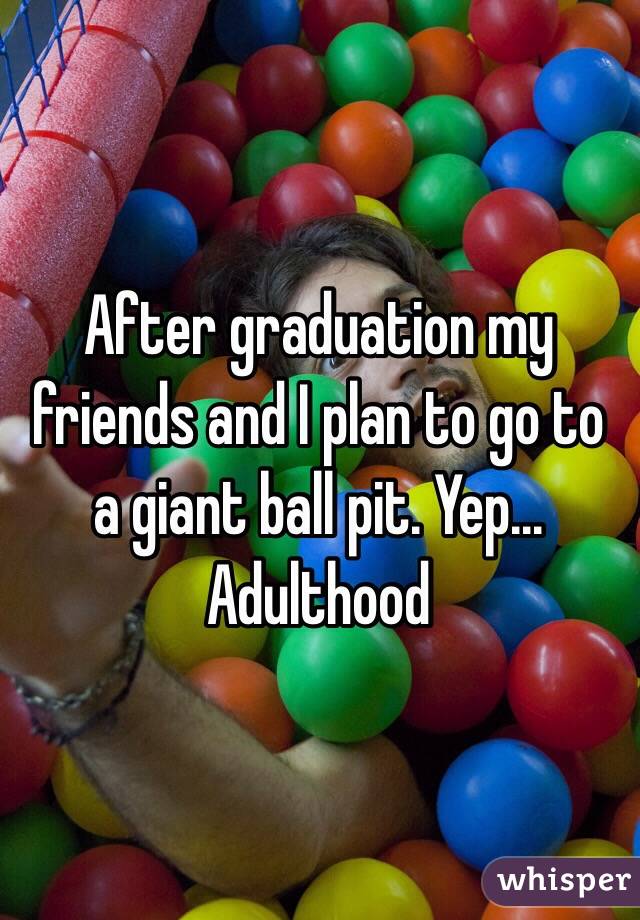 After graduation my friends and I plan to go to a giant ball pit. Yep... Adulthood