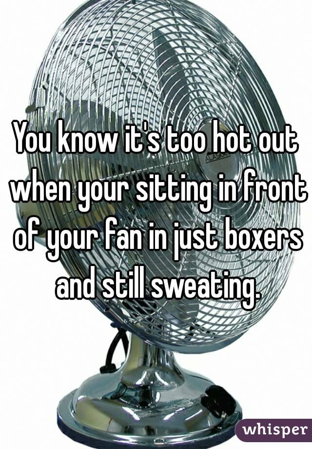 You know it's too hot out when your sitting in front of your fan in just boxers and still sweating.