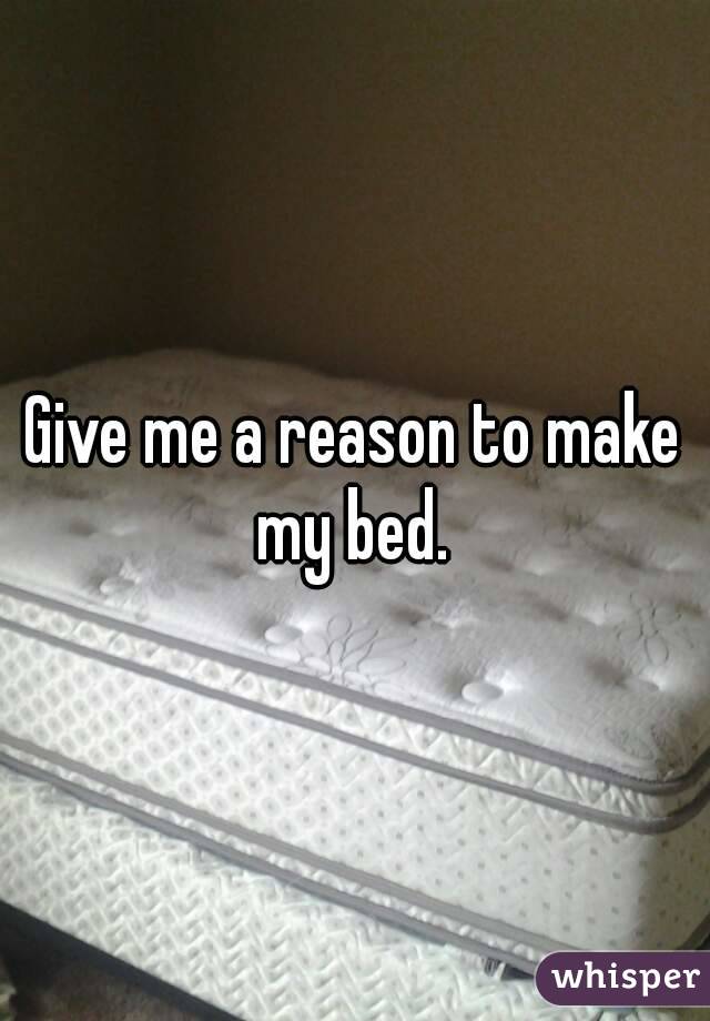 Give me a reason to make my bed. 